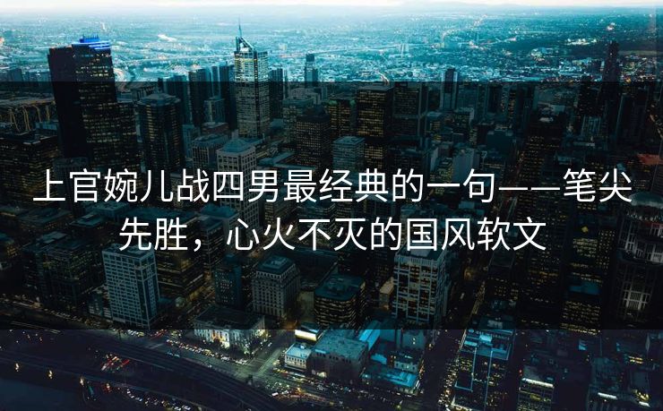 上官婉儿战四男最经典的一句——笔尖先胜，心火不灭的国风软文