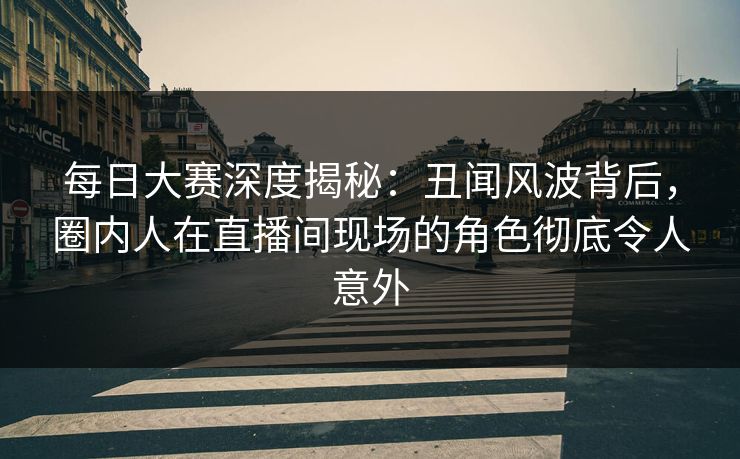 每日大赛深度揭秘：丑闻风波背后，圈内人在直播间现场的角色彻底令人意外