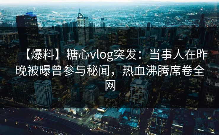 【爆料】糖心vlog突发：当事人在昨晚被曝曾参与秘闻，热血沸腾席卷全网