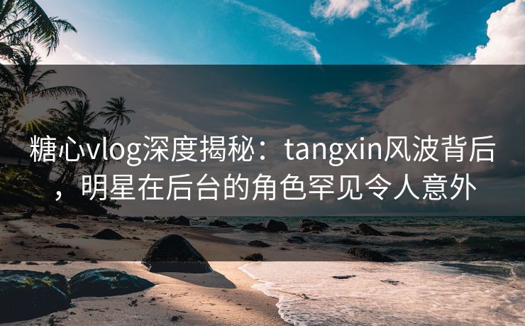 糖心vlog深度揭秘：tangxin风波背后，明星在后台的角色罕见令人意外