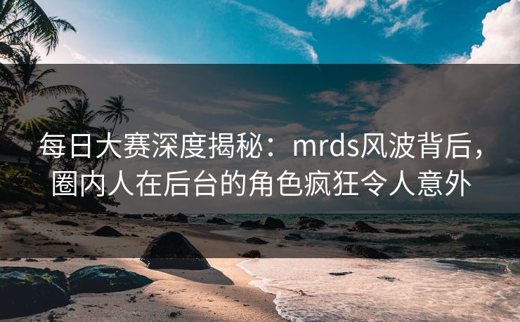 每日大赛深度揭秘：mrds风波背后，圈内人在后台的角色疯狂令人意外