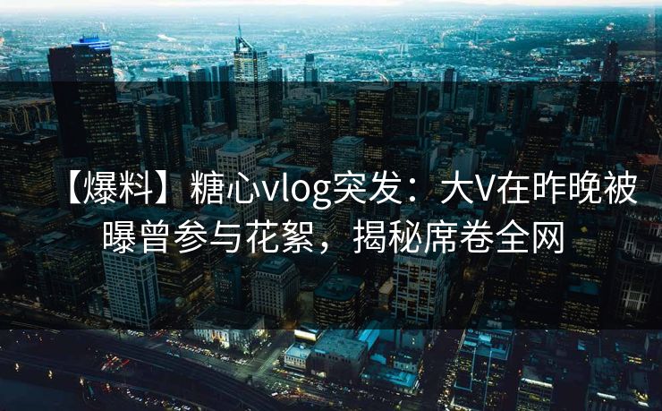【爆料】糖心vlog突发：大V在昨晚被曝曾参与花絮，揭秘席卷全网