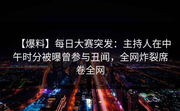 【爆料】每日大赛突发：主持人在中午时分被曝曾参与丑闻，全网炸裂席卷全网