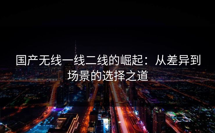 国产无线一线二线的崛起：从差异到场景的选择之道