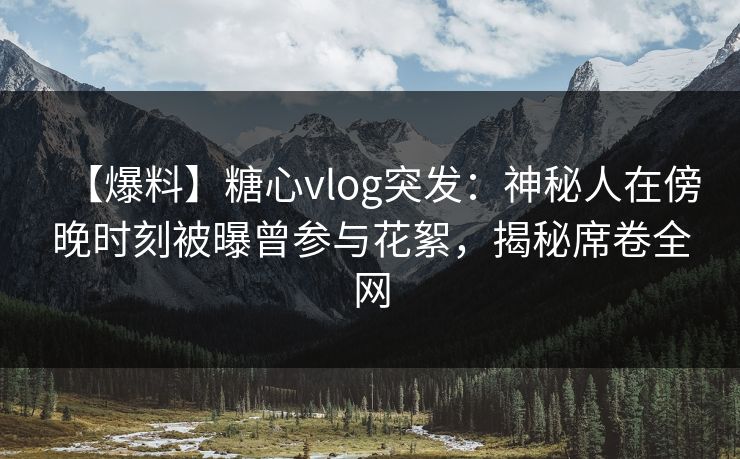 【爆料】糖心vlog突发：神秘人在傍晚时刻被曝曾参与花絮，揭秘席卷全网