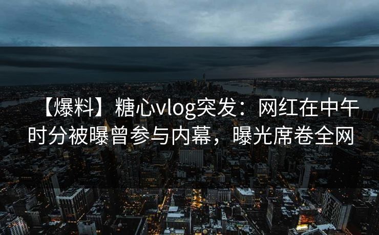 【爆料】糖心vlog突发：网红在中午时分被曝曾参与内幕，曝光席卷全网