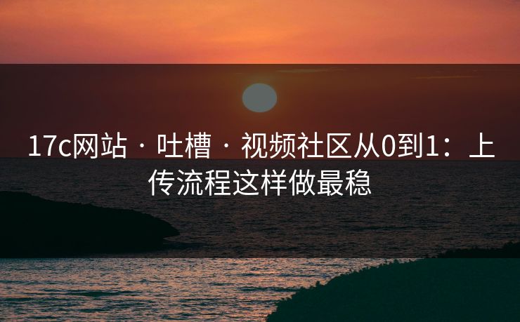17c网站 · 吐槽 · 视频社区从0到1：上传流程这样做最稳