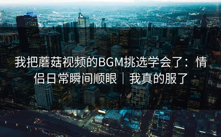 我把蘑菇视频的BGM挑选学会了：情侣日常瞬间顺眼｜我真的服了