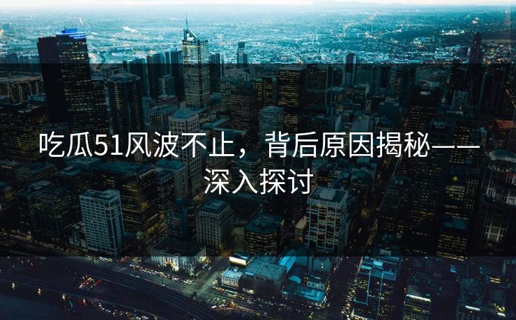 吃瓜51风波不止，背后原因揭秘——深入探讨