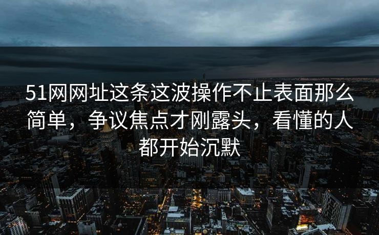 51网网址这条这波操作不止表面那么简单，争议焦点才刚露头，看懂的人都开始沉默