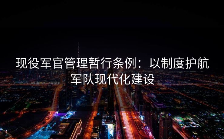 现役军官管理暂行条例：以制度护航军队现代化建设