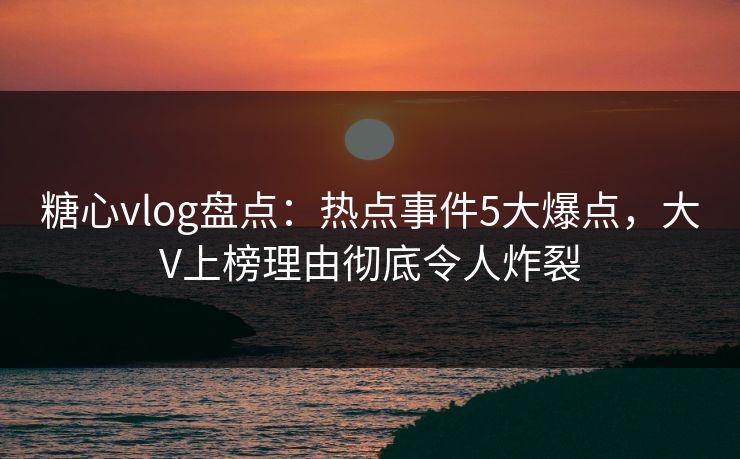 糖心vlog盘点：热点事件5大爆点，大V上榜理由彻底令人炸裂