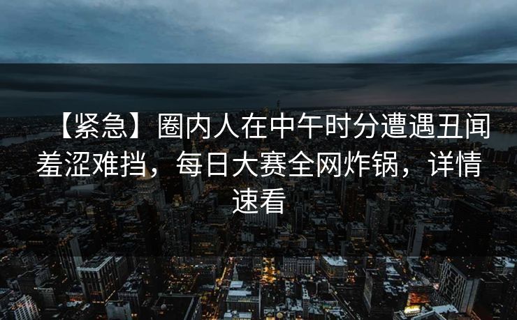 【紧急】圈内人在中午时分遭遇丑闻羞涩难挡，每日大赛全网炸锅，详情速看