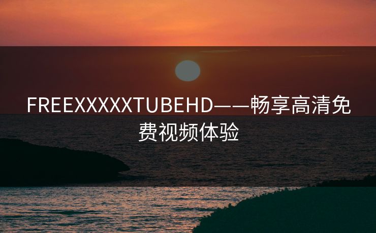 FREEXXXXXTUBEHD——畅享高清免费视频体验