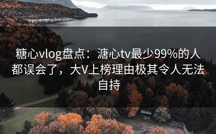 糖心vlog盘点：溏心tv最少99%的人都误会了，大V上榜理由极其令人无法自持