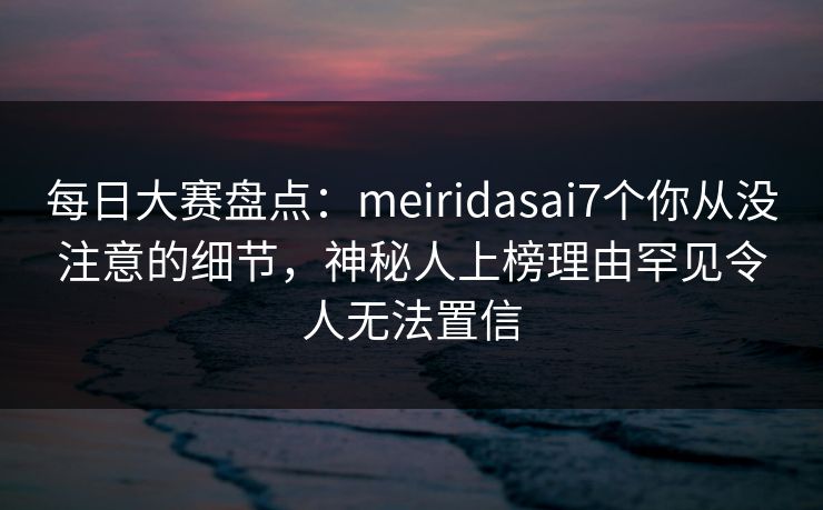 每日大赛盘点：meiridasai7个你从没注意的细节，神秘人上榜理由罕见令人无法置信