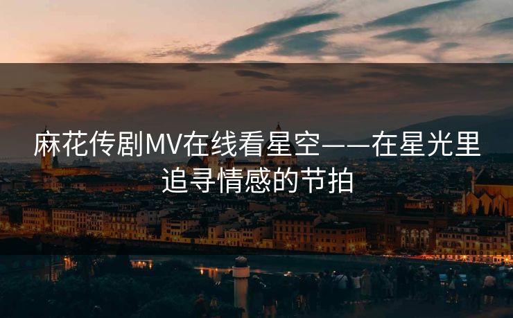 麻花传剧MV在线看星空——在星光里追寻情感的节拍