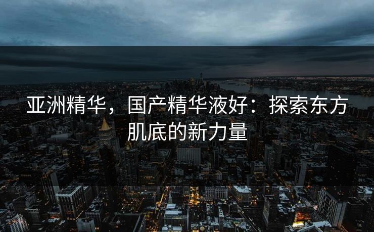 亚洲精华，国产精华液好：探索东方肌底的新力量