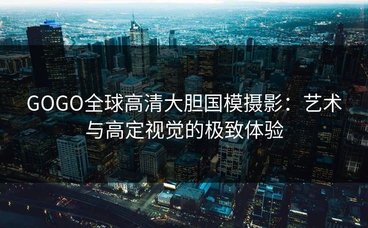 GOGO全球高清大胆国模摄影:艺术与高定视觉的极致体验 GOGO全球高清大胆国模摄影:艺术与高定视觉的极致体验