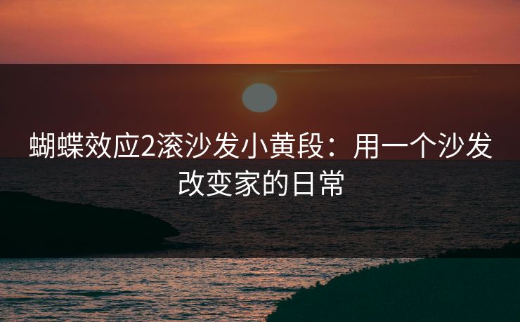 蝴蝶效应2滚沙发小黄段:用一个沙发改变家的日常 蝴蝶效应2滚沙发小黄段:用一个沙发改变家的日常