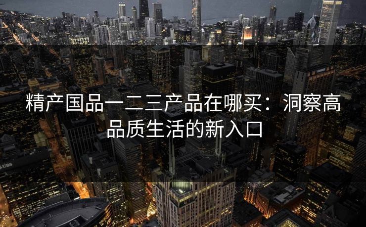 精产国品一二三产品在哪买：洞察高品质生活的新入口