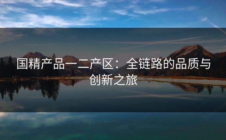 国精产品一二产区：全链路的品质与创新之旅