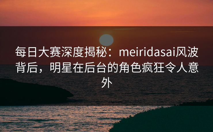 每日大赛深度揭秘：meiridasai风波背后，明星在后台的角色疯狂令人意外