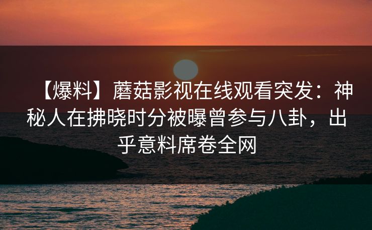 【爆料】蘑菇影视在线观看突发：神秘人在拂晓时分被曝曾参与八卦，出乎意料席卷全网