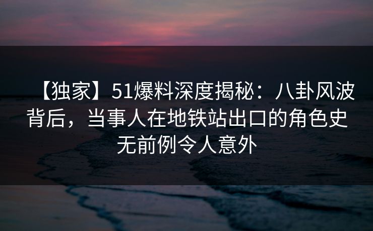 【独家】51爆料深度揭秘：八卦风波背后，当事人在地铁站出口的角色史无前例令人意外