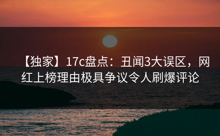 【独家】17c盘点：丑闻3大误区，网红上榜理由极具争议令人刷爆评论