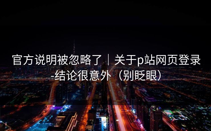官方说明被忽略了｜关于p站网页登录-结论很意外（别眨眼）